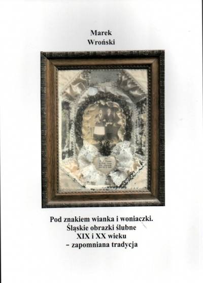 Marek Wroński - Pod znakiem wianka i woniaczki. Śląskie obrazki ślubne XIX i XX wieku - zapomniana tradycja