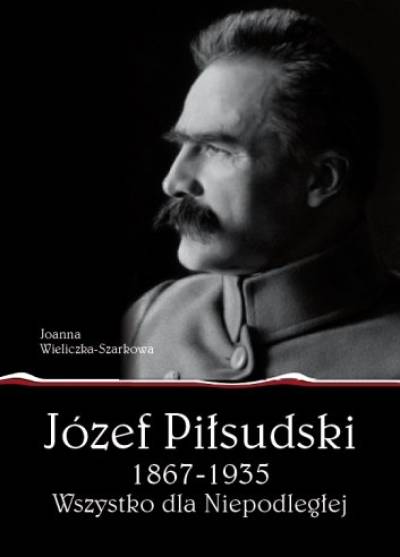 Joanna Wieliczka-Szarkowa - Józef Piłsudski 1867-1935. Wszystko dla Niepodległej